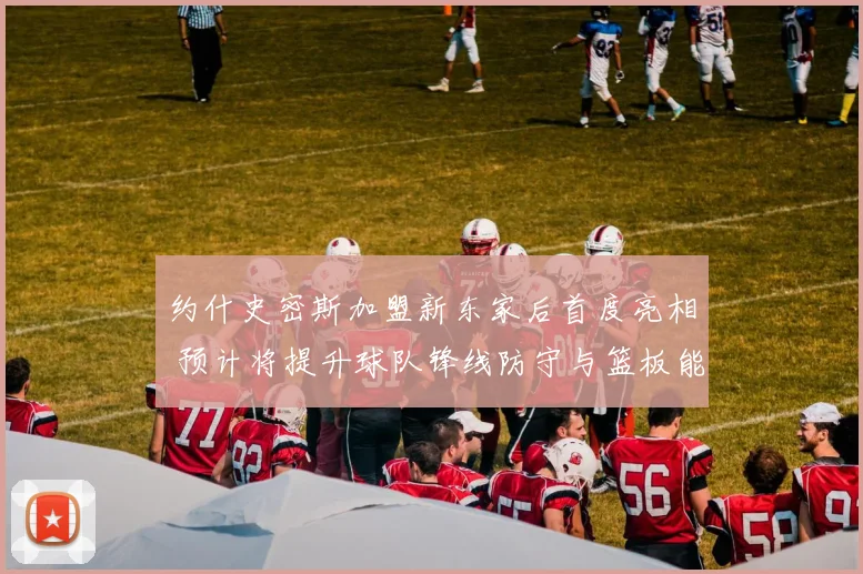 约什史密斯加盟新东家后首度亮相 预计将提升球队锋线防守与篮板能力
