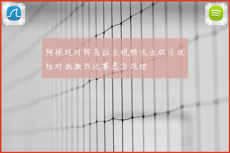 阿根廷对阵乌拉圭视频流出双方攻防对抗激烈比赛悬念延续