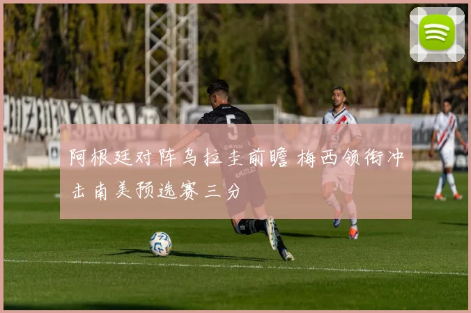 阿根廷对阵乌拉圭前瞻 梅西领衔冲击南美预选赛三分