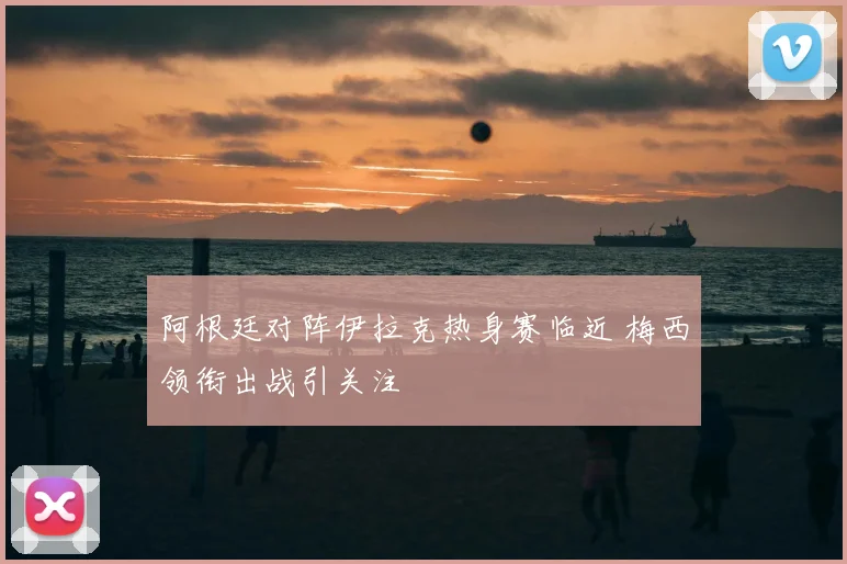 阿根廷对阵伊拉克热身赛临近 梅西领衔出战引关注