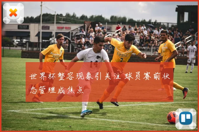 世界杯整容现象引关注 球员赛前状态管理成焦点
