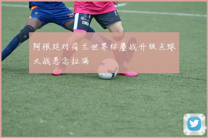 阿根廷对荷兰世界杯鏖战升级点球大战悬念拉满