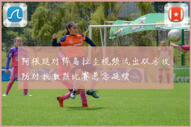 阿根廷对阵乌拉圭视频流出双方攻防对抗激烈比赛悬念延续
