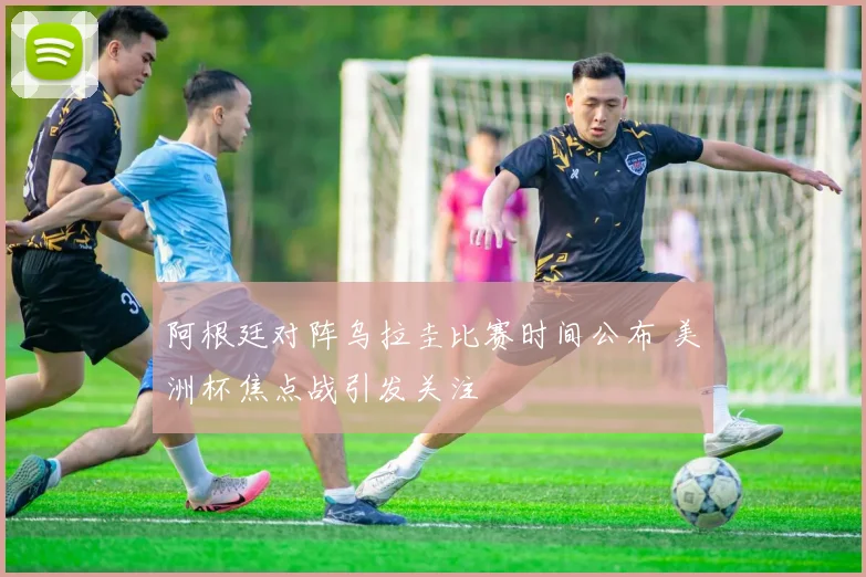阿根廷对阵乌拉圭比赛时间公布 美洲杯焦点战引发关注