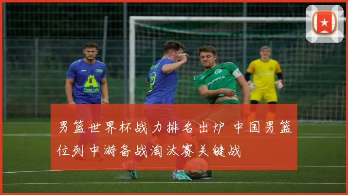 男篮世界杯战力排名出炉 中国男篮位列中游备战淘汰赛关键战
