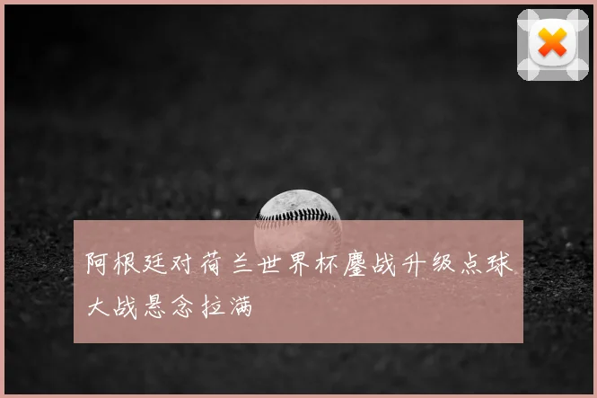 阿根廷对荷兰世界杯鏖战升级点球大战悬念拉满