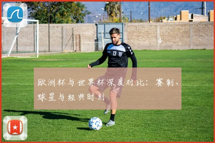欧洲杯与世界杯深度对比：赛制、球星与经典时刻