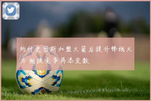 约什史密斯加盟火箭后提升锋线火力 轮换竞争再添变数