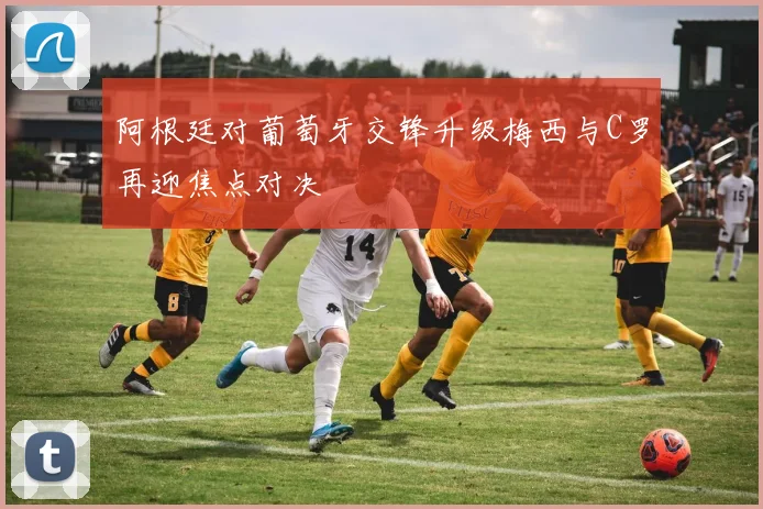 阿根廷对葡萄牙交锋升级梅西与C罗再迎焦点对决