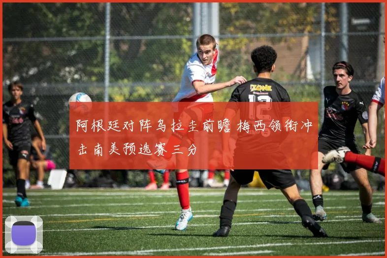 阿根廷对阵乌拉圭前瞻 梅西领衔冲击南美预选赛三分