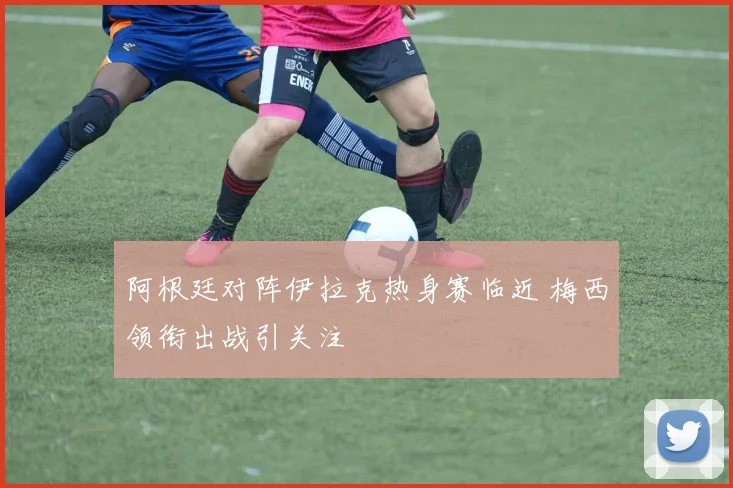 阿根廷对阵伊拉克热身赛临近 梅西领衔出战引关注