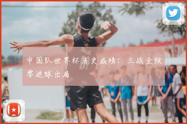 中国队世界杯历史成绩：三战全败零进球出局