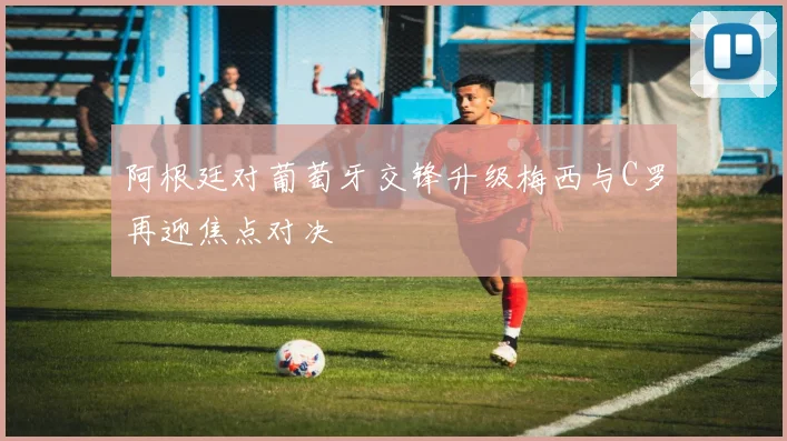 阿根廷对葡萄牙交锋升级梅西与C罗再迎焦点对决