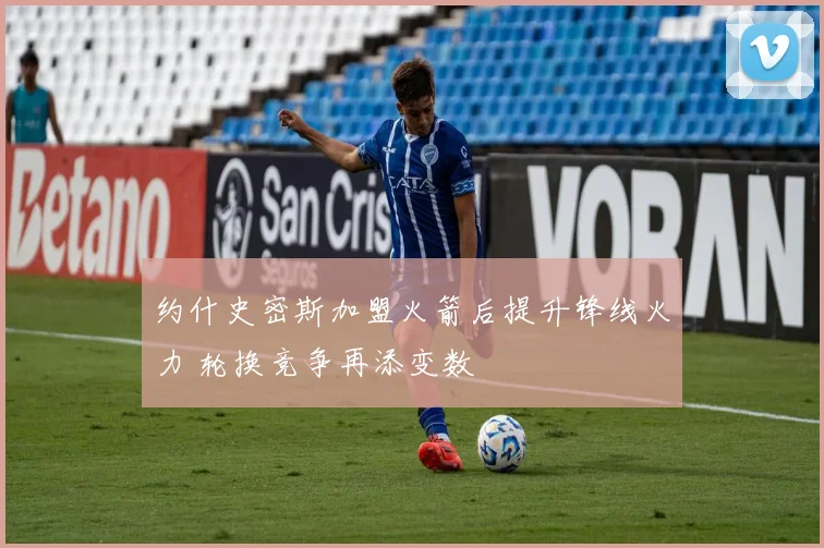 约什史密斯加盟火箭后提升锋线火力 轮换竞争再添变数