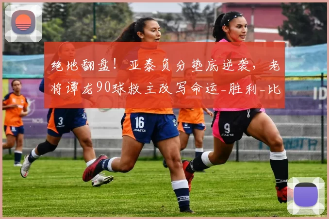 绝地翻盘！亚泰负分垫底逆袭，老将谭龙90球救主改写命运_胜利_比赛_球员