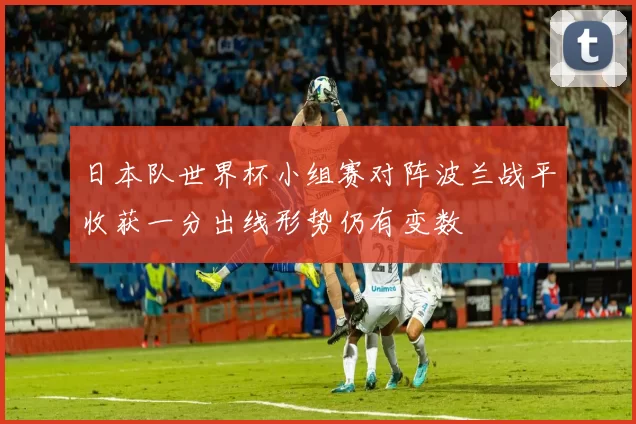 日本队世界杯小组赛对阵波兰战平收获一分出线形势仍有变数