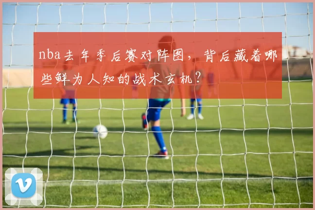 nba去年季后赛对阵图，背后藏着哪些鲜为人知的战术玄机？