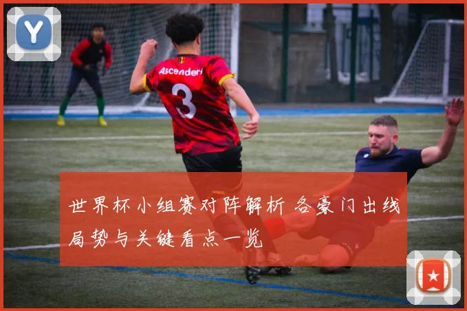 世界杯小组赛对阵解析 各豪门出线局势与关键看点一览