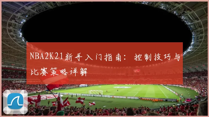 NBA2K21新手入门指南：控制技巧与比赛策略详解