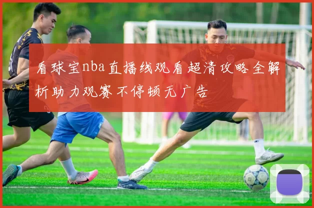 看球宝nba直播线观看超清攻略全解析助力观赛不停顿无广告