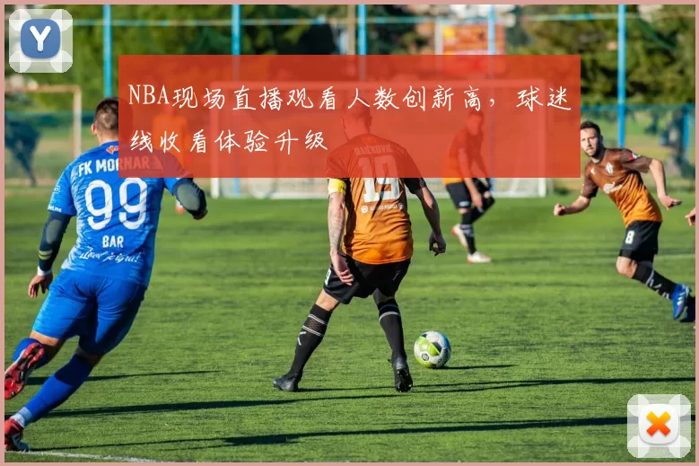 NBA现场直播观看人数创新高，球迷线收看体验升级