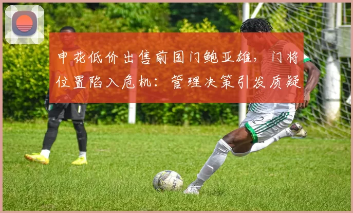 申花低价出售前国门鲍亚雄，门将位置陷入危机：管理决策引发质疑_赛季_主力门将_球迷