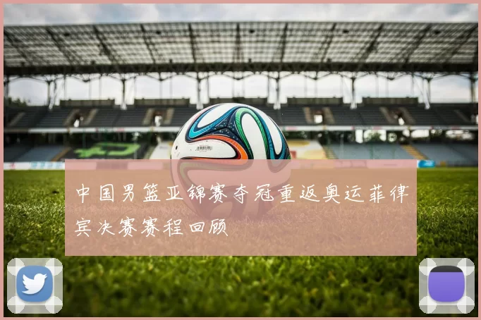 中国男篮亚锦赛夺冠重返奥运菲律宾决赛赛程回顾