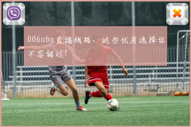 006nba直播线路，这些优质选择你不容错过！