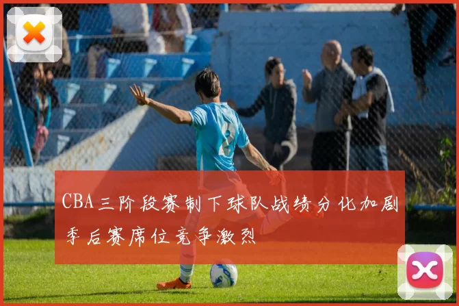 CBA三阶段赛制下球队战绩分化加剧季后赛席位竞争激烈