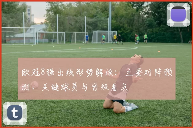 欧冠8强出线形势解读：主要对阵预测、关键球员与晋级看点