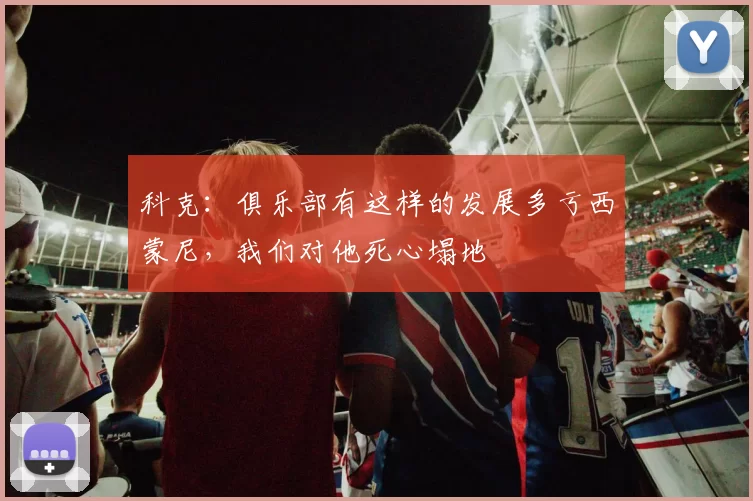 科克:俱乐部有这样的发展多亏西蒙尼,我们对他死心塌地