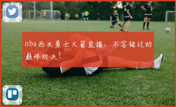 nba西决勇士火箭直播,不容错过的巅峰对决!