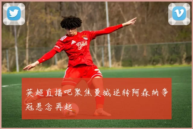 英超直播吧聚焦曼城逆转阿森纳争冠悬念再起