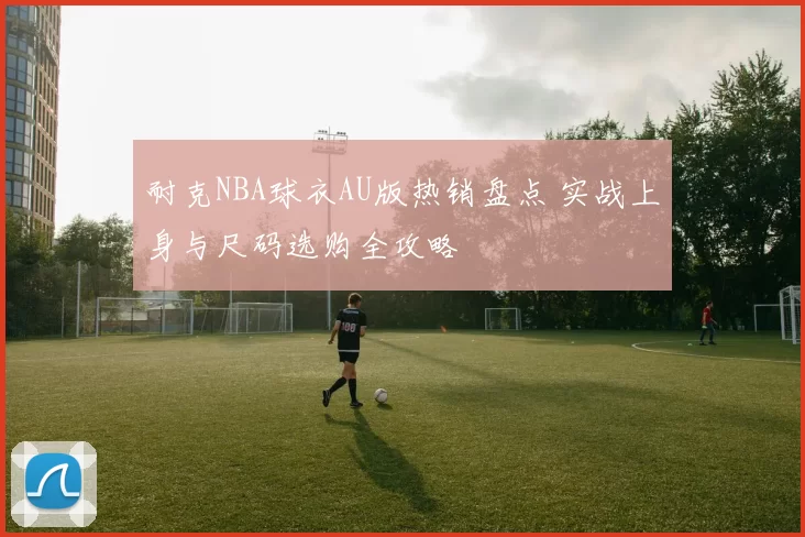 耐克NBA球衣AU版热销盘点 实战上身与尺码选购全攻略