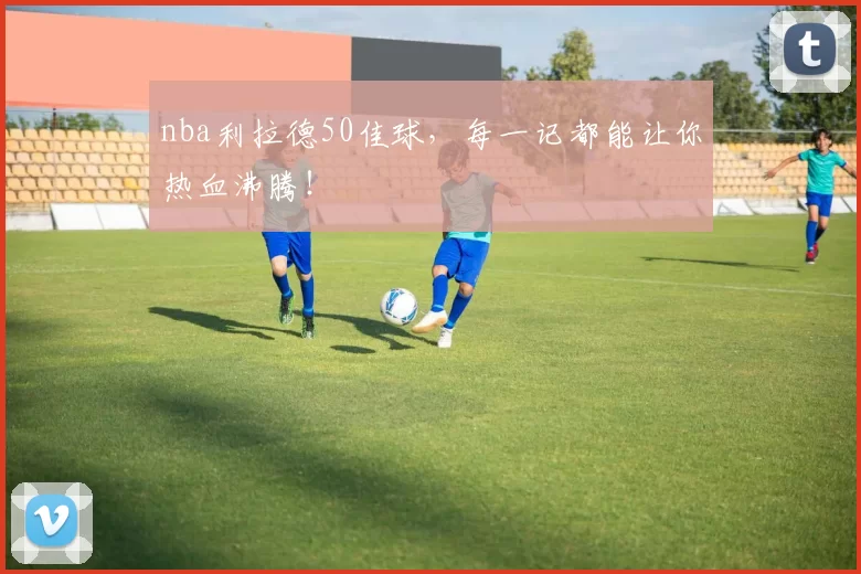 nba利拉德50佳球，每一记都能让你热血沸腾！