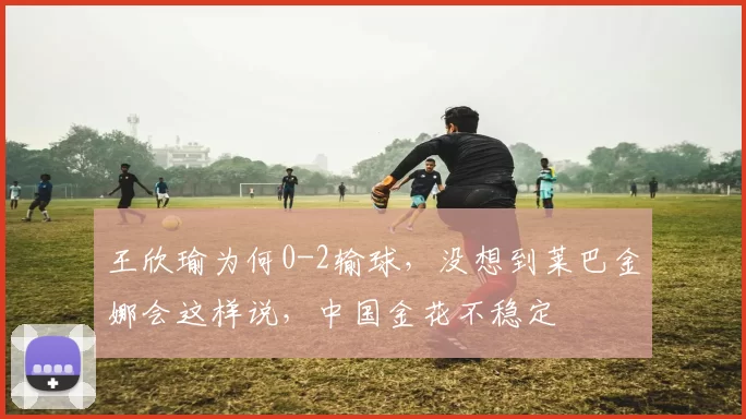 王欣瑜为何0-2输球，没想到莱巴金娜会这样说，中国金花不稳定