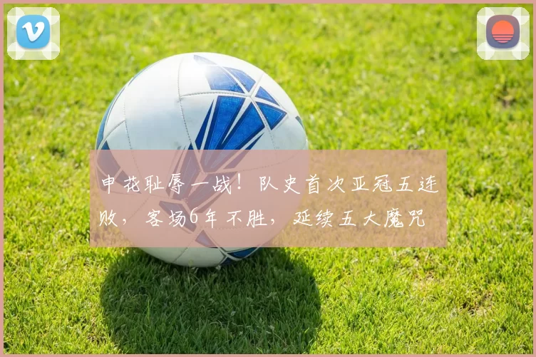 申花耻辱一战！队史首次亚冠五连败，客场6年不胜，延续五大魔咒