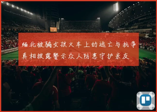 缅北被骗女孩火车上的逃亡与抗争真相披露警示众人防患守护亲友