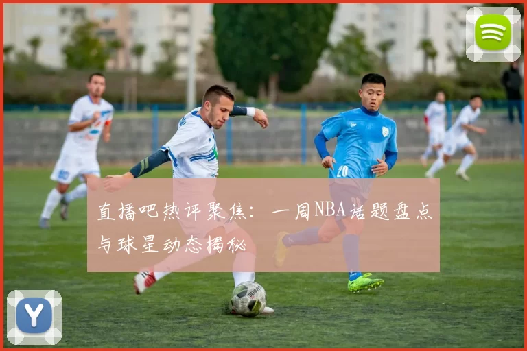 直播吧热评聚焦：一周NBA话题盘点与球星动态揭秘