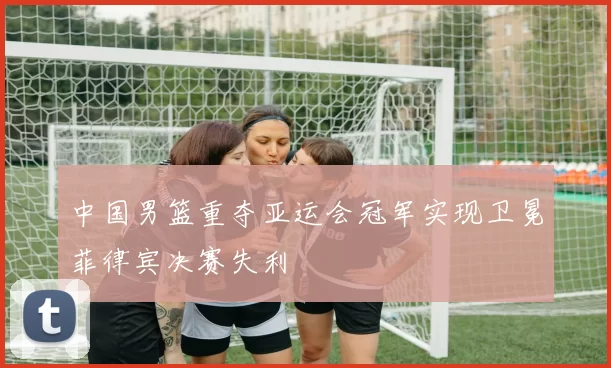 中国男篮重夺亚运会冠军实现卫冕菲律宾决赛失利