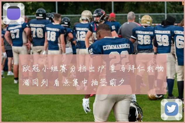 欧冠小组赛分档出炉 皇马拜仁利物浦同列 看点集中抽签前夕