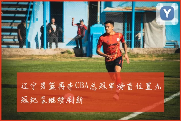 辽宁男篮再夺CBA总冠军榜首位置九冠纪录继续刷新