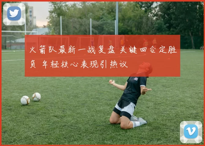 火箭队最新一战复盘 关键回合定胜负 年轻核心表现引热议