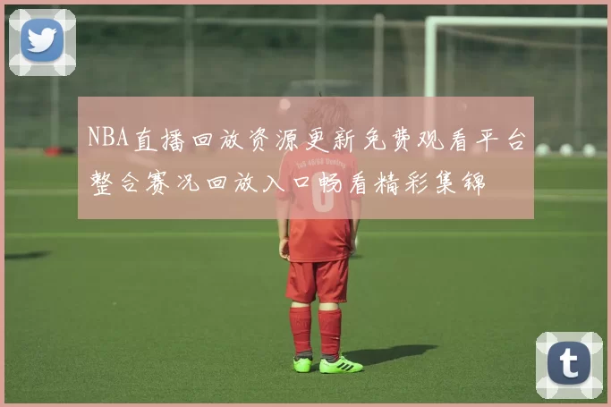 NBA直播回放资源更新免费观看平台整合赛况回放入口畅看精彩集锦
