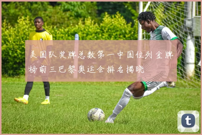 美国队奖牌总数第一中国位列金牌榜前三巴黎奥运会排名揭晓