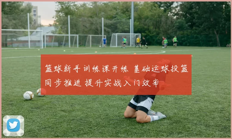 篮球新手训练课开练 基础运球投篮同步推进 提升实战入门效率