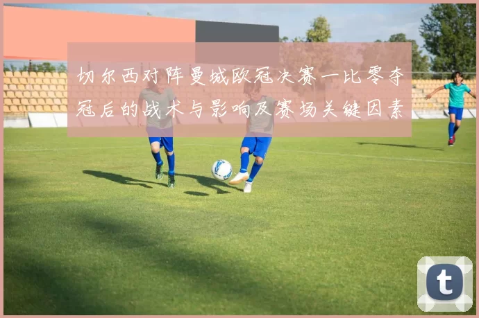 切尔西对阵曼城欧冠决赛一比零夺冠后的战术与影响及赛场关键因素