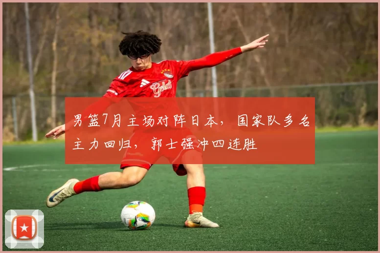 男篮7月主场对阵日本，国家队多名主力回归，郭士强冲四连胜