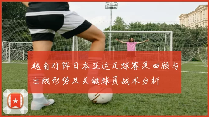 越南对阵日本亚运足球赛果回顾与出线形势及关键球员战术分析